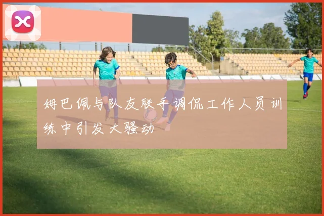 姆巴佩与队友联手调侃工作人员训练中引发大骚动