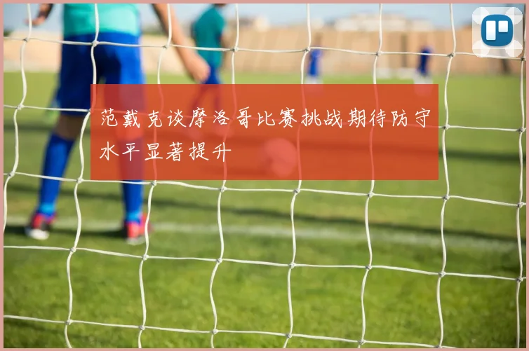 范戴克谈摩洛哥比赛挑战期待防守水平显著提升