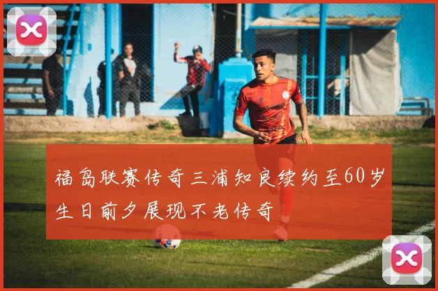 福岛联赛传奇三浦知良续约至60岁生日前夕展现不老传奇