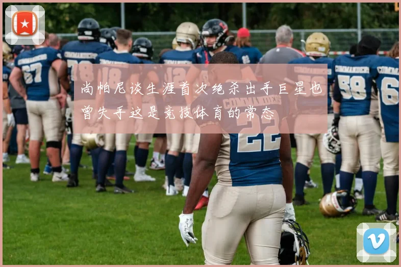 尚帕尼谈生涯首次绝杀出手巨星也曾失手这是竞技体育的常态