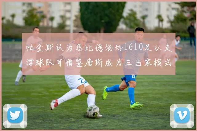 帕金斯认为恩比德场均1610足以支撑球队可借鉴唐斯成为三当家模式