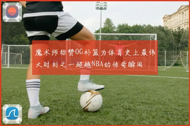魔术师称赞OG补篮为体育史上最伟大时刻之一超越NBA的传奇瞬间