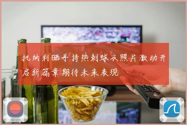 托纳利晒手持热刺球衣照片激动开启新篇章期待未来表现