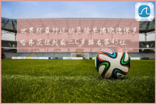 世界杯最帅运动员榜单揭晓德保罗哈弗茨位列前二C罗排名第45位