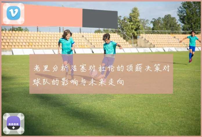 老里分析活塞对杜伦的顶薪决策对球队的影响与未来走向