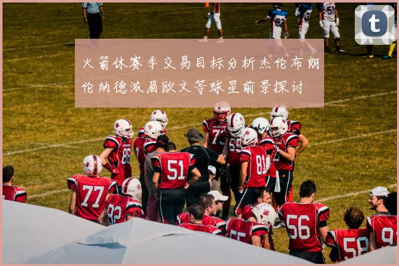 火箭休赛季交易目标分析杰伦布朗伦纳德浓眉欧文等球星前景探讨