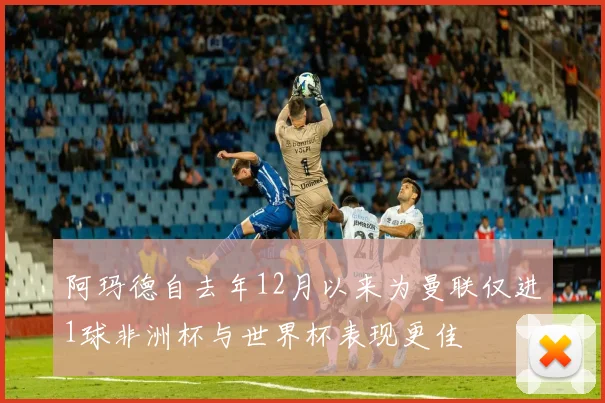 阿玛德自去年12月以来为曼联仅进1球非洲杯与世界杯表现更佳