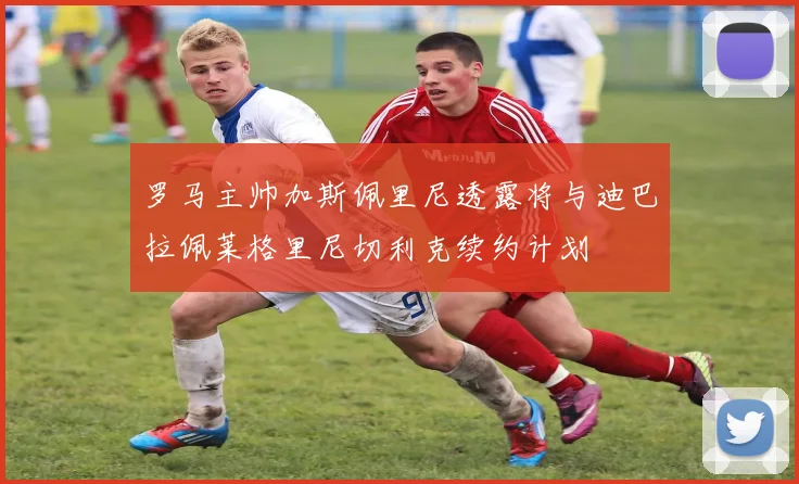 罗马主帅加斯佩里尼透露将与迪巴拉佩莱格里尼切利克续约计划