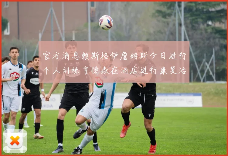 官方消息赖斯格伊詹姆斯今日进行个人训练亨德森在酒店进行康复治疗
