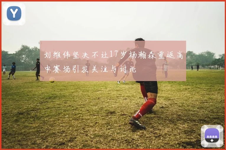 刘维伟坚决不让17岁杨瀚森重返高中赛场引发关注与讨论