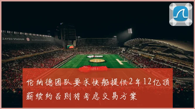 伦纳德团队要求快船提供2年12亿顶薪续约否则将考虑交易方案