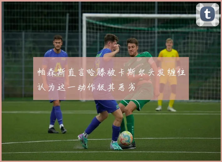 帕森斯直言哈滕被卡斯尔头发缠住认为这一动作极其恶劣