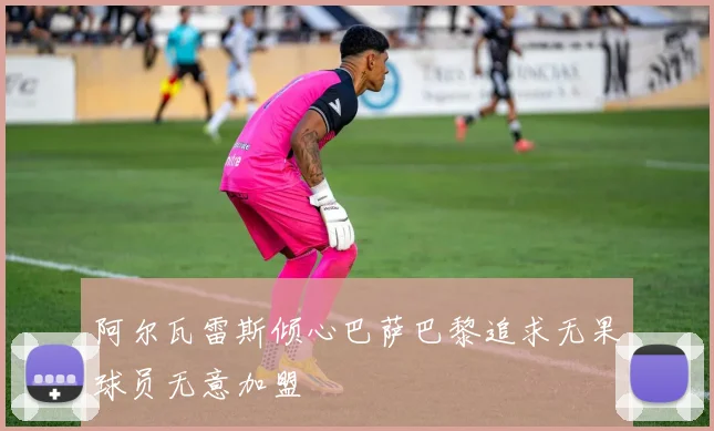 阿尔瓦雷斯倾心巴萨巴黎追求无果球员无意加盟