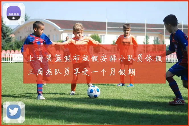 上海男篮宣布放假安排小队员休假三周老队员享受一个月假期
