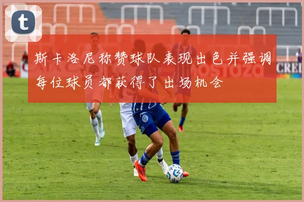 斯卡洛尼称赞球队表现出色并强调每位球员都获得了出场机会