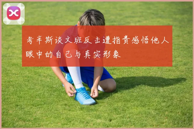 考辛斯谈文班反击遭指责感悟他人眼中的自己与真实形象
