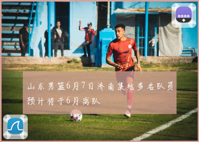 山东男篮6月7日济南集结多名队员预计将于6月离队