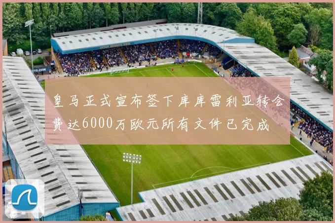 皇马正式宣布签下库库雷利亚转会费达6000万欧元所有文件已完成